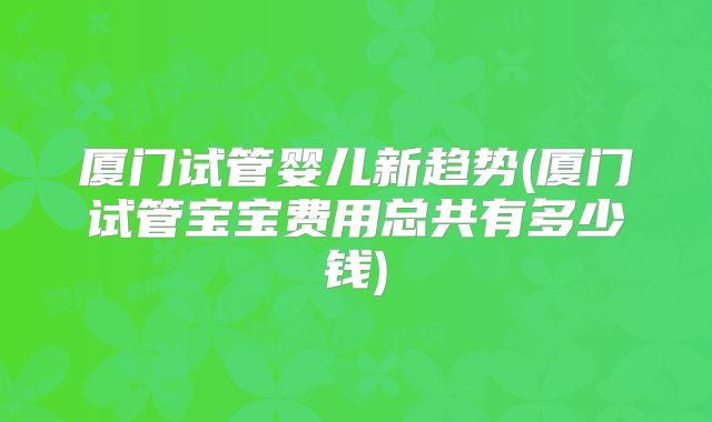 厦门试管婴儿新趋势(厦门试管宝宝费用总共有多少钱)