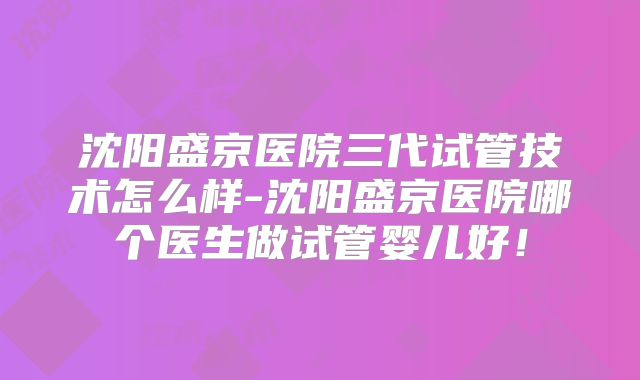 沈阳盛京医院三代试管技术怎么样-沈阳盛京医院哪个医生做试管婴儿好！