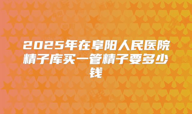 2025年在阜阳人民医院精子库买一管精子要多少钱