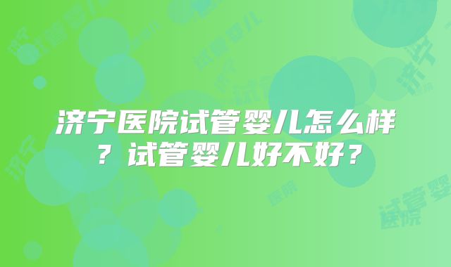 济宁医院试管婴儿怎么样?试管婴儿好不好?