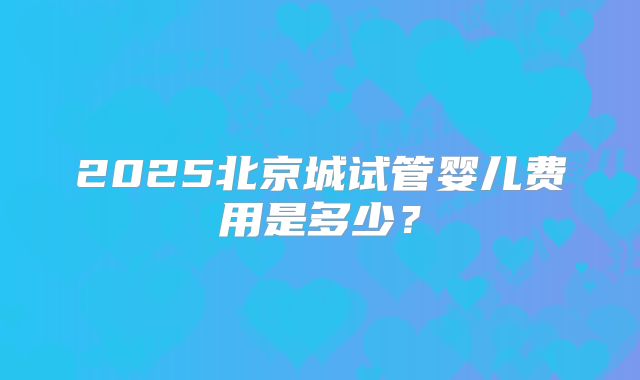 2025北京城试管婴儿费用是多少？