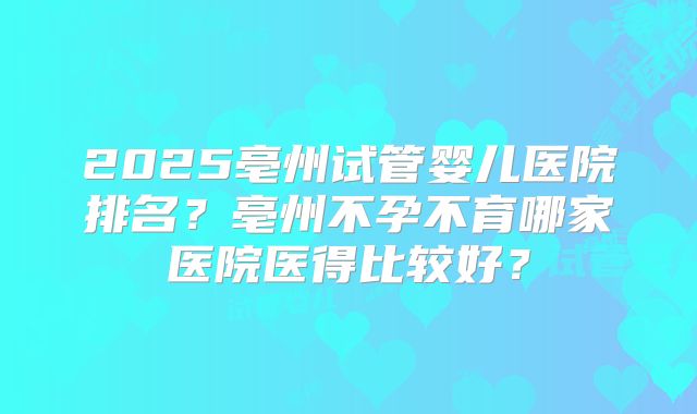 2025亳州试管婴儿医院排名？亳州不孕不育哪家医院医得比较好？