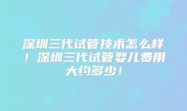 深圳三代试管技术怎么样！深圳三代试管婴儿费用大约多少！