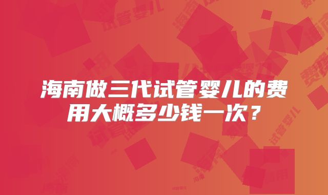 海南做三代试管婴儿的费用大概多少钱一次？