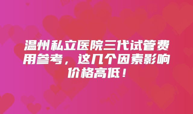 温州私立医院三代试管费用参考，这几个因素影响价格高低！