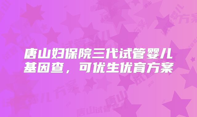 唐山妇保院三代试管婴儿基因查，可优生优育方案