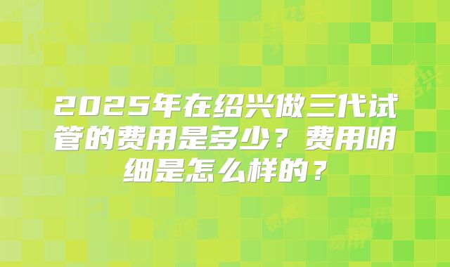 2025年在绍兴做三代试管的费用是多少？费用明细是怎么样的？