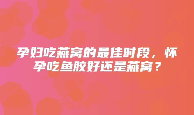 孕妇吃燕窝的最佳时段，怀孕吃鱼胶好还是燕窝？
