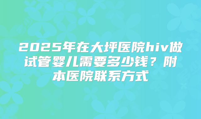 2025年在大坪医院hiv做试管婴儿需要多少钱？附本医院联系方式