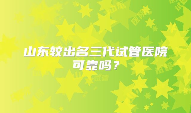 山东较出名三代试管医院可靠吗?