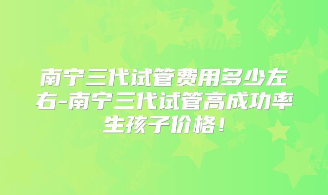 南宁三代试管费用多少左右-南宁三代试管高成功率生孩子价格！