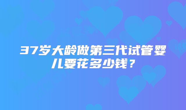 37岁大龄做第三代试管婴儿要花多少钱？