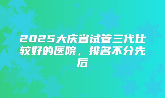 2025大庆省试管三代比较好的医院，排名不分先后