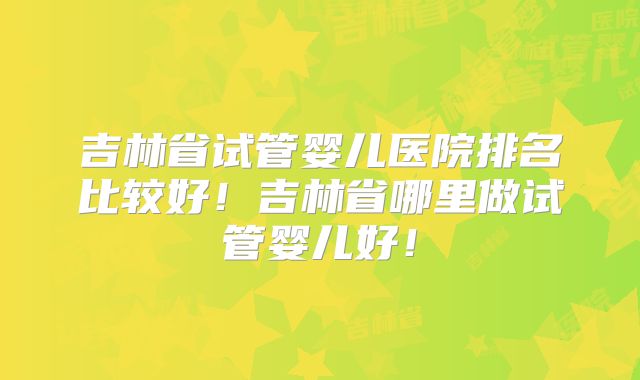 吉林省试管婴儿医院排名比较好!吉林省哪里做试管婴儿好!