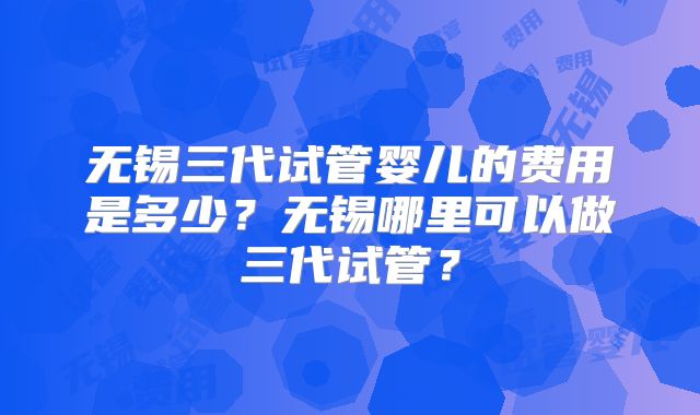 无锡三代试管婴儿的费用是多少？无锡哪里可以做三代试管？