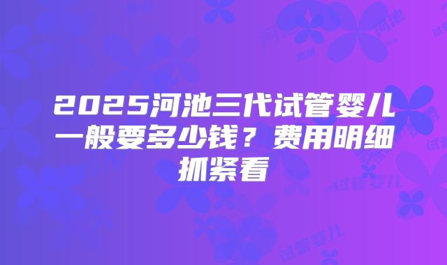 2025河池三代试管婴儿一般要多少钱？费用明细抓紧看