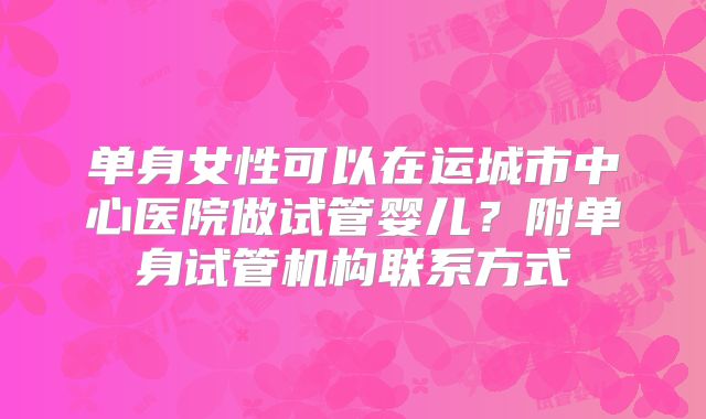 单身女性可以在运城市中心医院做试管婴儿?附单身试管机构联系方式