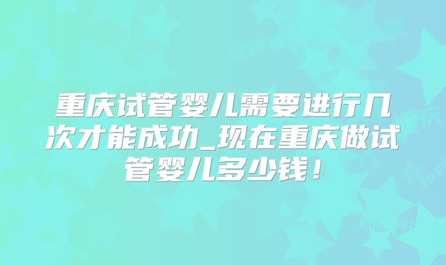 重庆试管婴儿需要进行几次才能成功_现在重庆做试管婴儿多少钱！