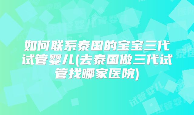 如何联系泰国的宝宝三代试管婴儿(去泰国做三代试管找哪家医院)