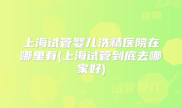 上海试管婴儿洗精医院在哪里有(上海试管到底去哪家好)