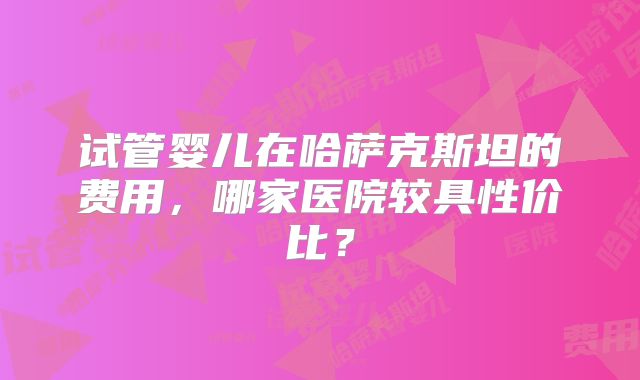 试管婴儿在哈萨克斯坦的费用，哪家医院较具性价比？