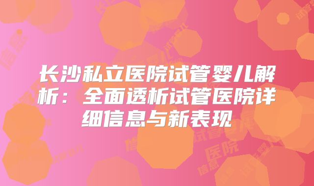 长沙私立医院试管婴儿解析：全面透析试管医院详细信息与新表现