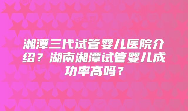 湘潭三代试管婴儿医院介绍?湖南湘潭试管婴儿成功率高吗?