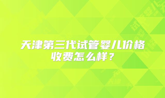 天津第三代试管婴儿价格收费怎么样？