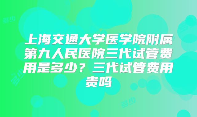 上海交通大学医学院附属第九人民医院三代试管费用是多少？三代试管费用贵吗