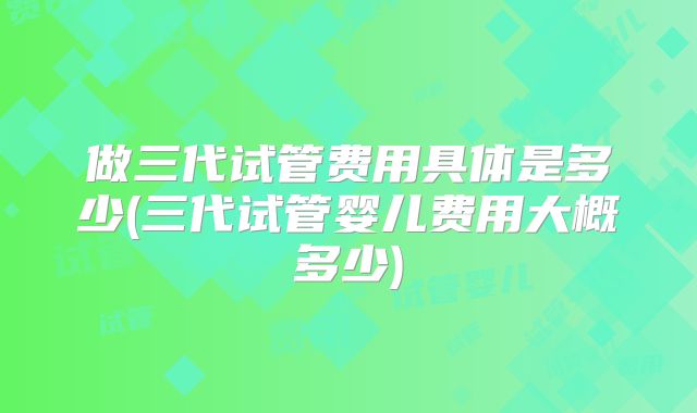 做三代试管费用具体是多少(三代试管婴儿费用大概多少)