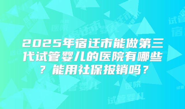 2025年宿迁市能做第三代试管婴儿的医院有哪些?能用社保报销吗?