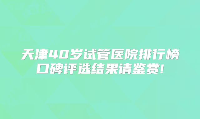 天津40岁试管医院排行榜口碑评选结果请鉴赏!