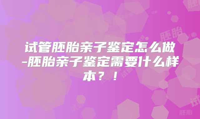 试管胚胎亲子鉴定怎么做-胚胎亲子鉴定需要什么样本？！