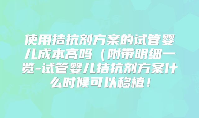 使用拮抗剂方案的试管婴儿成本高吗(附带明细一览-试管婴儿拮抗剂方案什么时候可以移植!