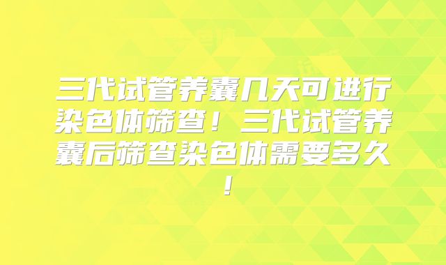 三代试管养囊几天可进行染色体筛查！三代试管养囊后筛查染色体需要多久！