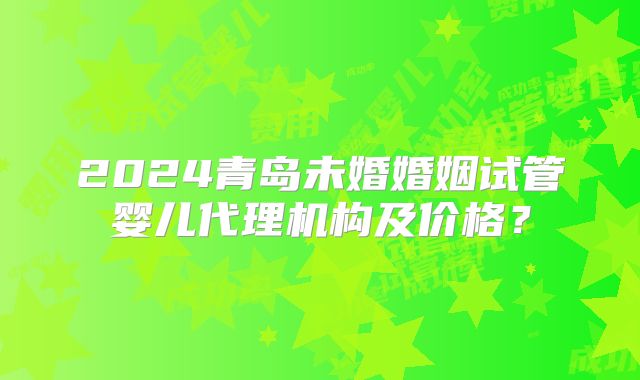 2024青岛未婚婚姻试管婴儿代理机构及价格？