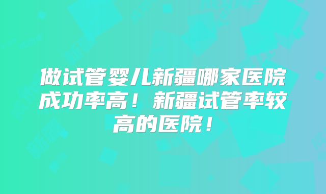 做试管婴儿新疆哪家医院成功率高!新疆试管率较高的医院!