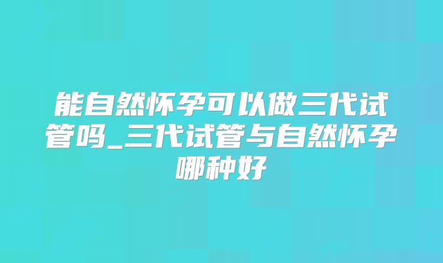 能自然怀孕可以做三代试管吗_三代试管与自然怀孕哪种好