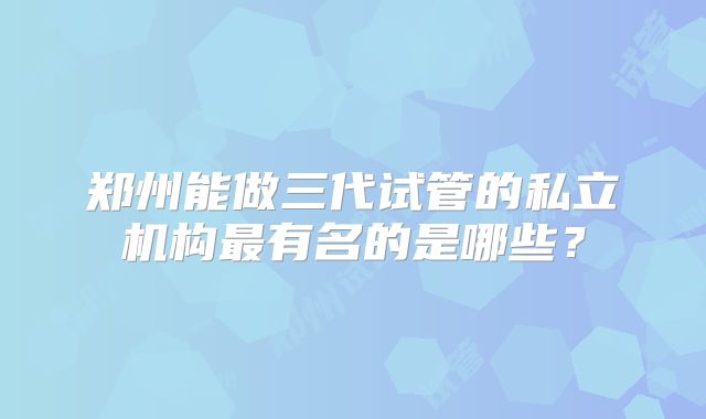 郑州能做三代试管的私立机构最有名的是哪些?