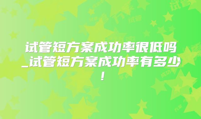 试管短方案成功率很低吗_试管短方案成功率有多少！