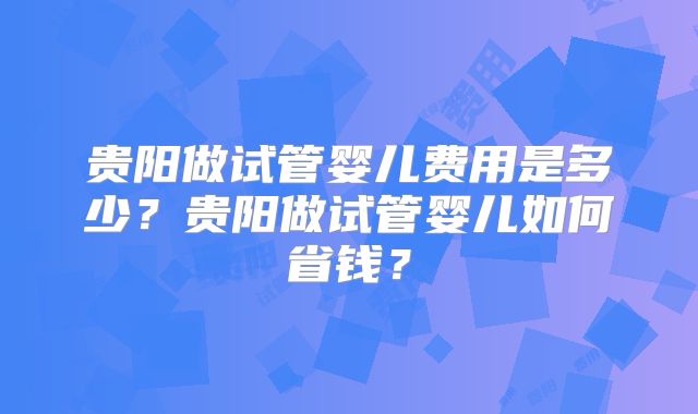 贵阳做试管婴儿费用是多少？贵阳做试管婴儿如何省钱？
