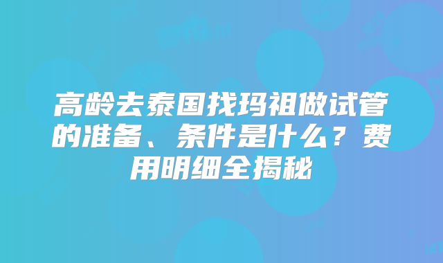高龄去泰国找玛祖做试管的准备、条件是什么？费用明细全揭秘
