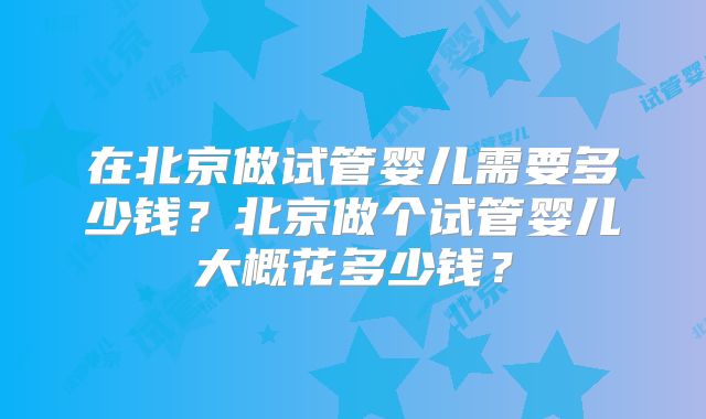 在北京做试管婴儿需要多少钱？北京做个试管婴儿大概花多少钱？