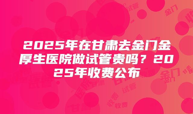 2025年在甘肃去金门金厚生医院做试管贵吗？2025年收费公布