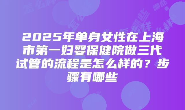 2025年单身女性在上海市第一妇婴保健院做三代试管的流程是怎么样的？步骤有哪些