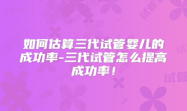 如何估算三代试管婴儿的成功率-三代试管怎么提高成功率！