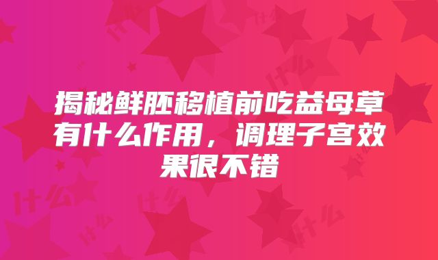 揭秘鲜胚移植前吃益母草有什么作用,调理子宫效果很不错