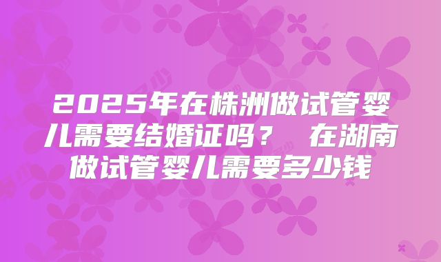 2025年在株洲做试管婴儿需要结婚证吗? 在湖南做试管婴儿需要多少钱