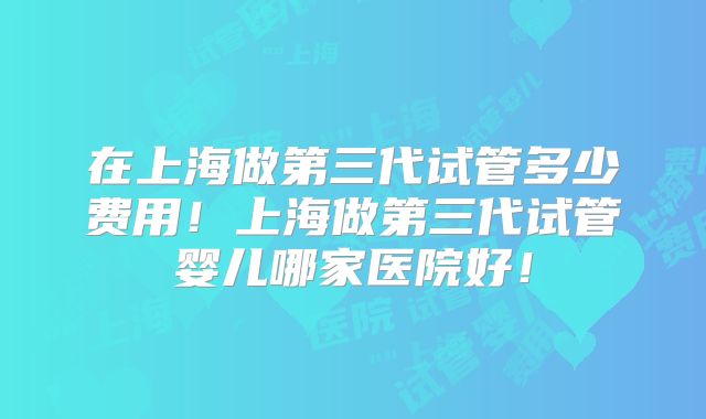 在上海做第三代试管多少费用!上海做第三代试管婴儿哪家医院好!