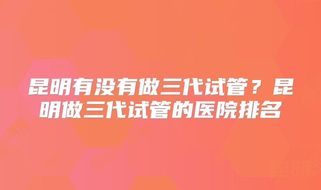 昆明有没有做三代试管?昆明做三代试管的医院排名